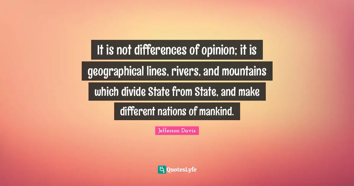 Jefferson Davis Quotes: "It is not differences of opinion; it is geographical lines, rivers, and mountains which divide State from State, and make different nations of mankind."