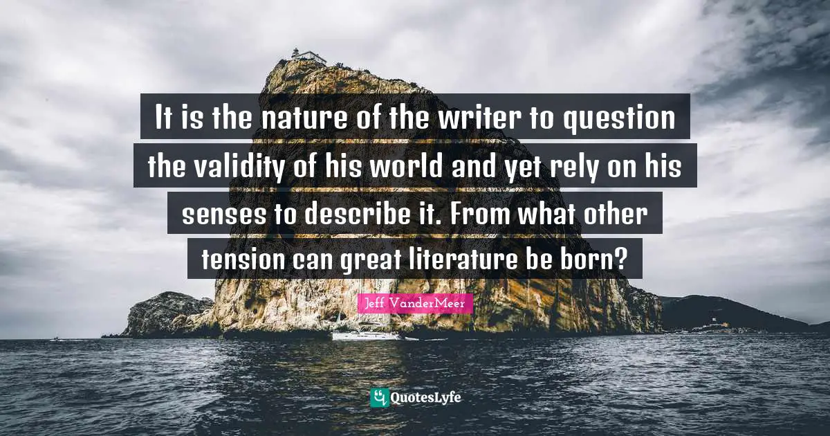 Jeff VanderMeer Quotes: "It is the nature of the writer to question the validity of his world and yet rely on his senses to describe it. From what other tension can great literature be born?"