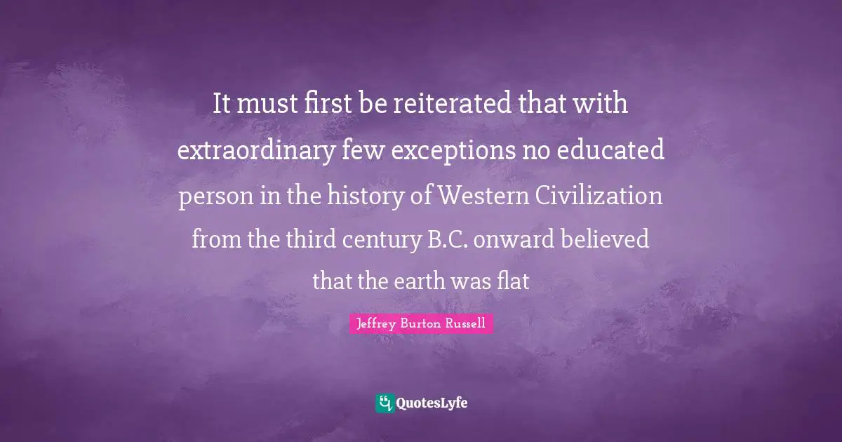 It must first be reiterated that with extraordinary few exceptions no educated person in the history of Western Civilization from the third century B.C. onward believed that the earth was flat