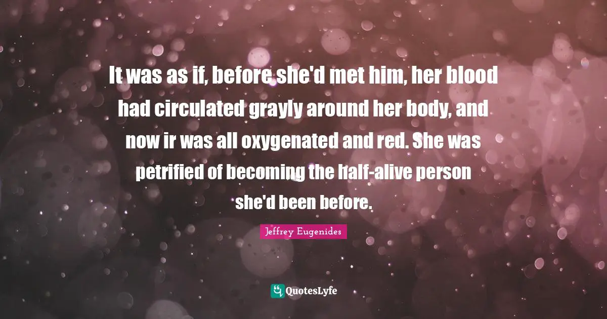 It was as if, before she'd met him, her blood had circulated grayly around her body, and now ir was all oxygenated and red. She was petrified of becoming the half-alive person she'd been before.