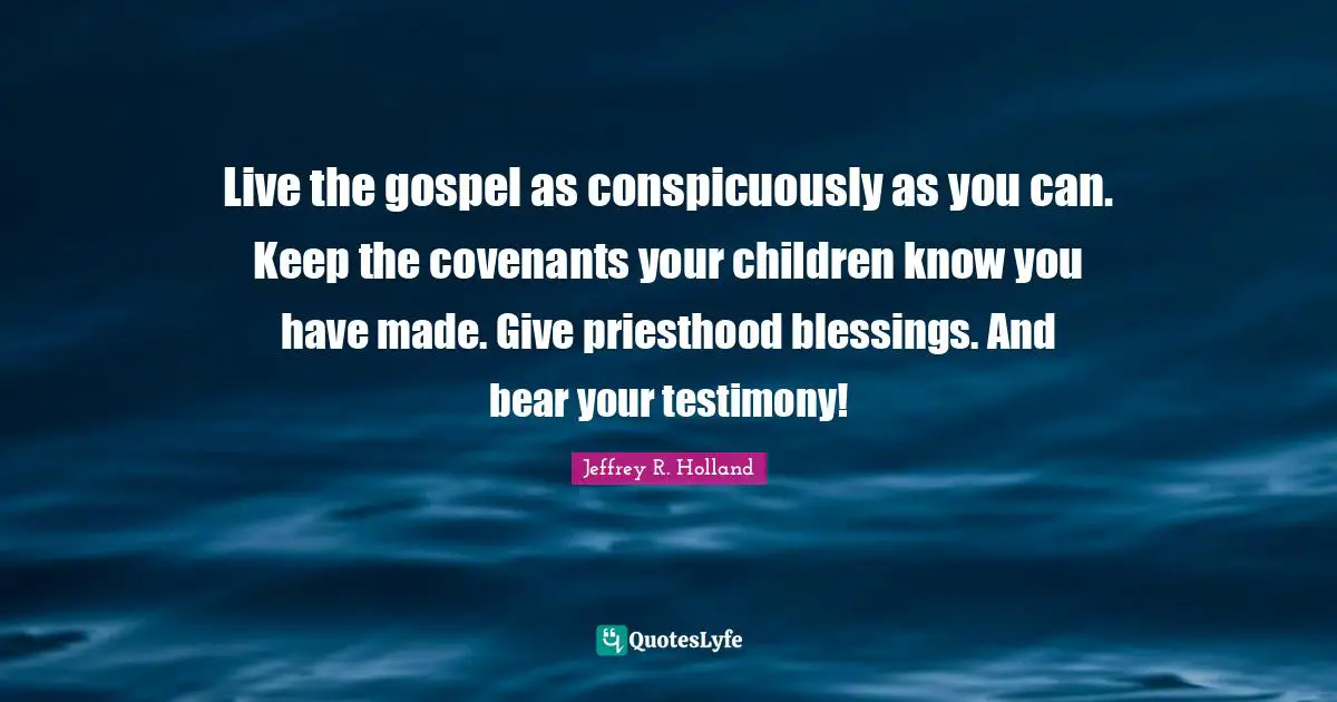 Live the gospel as conspicuously as you can. Keep the covenants your children know you have made. Give priesthood blessings. And bear your testimony!