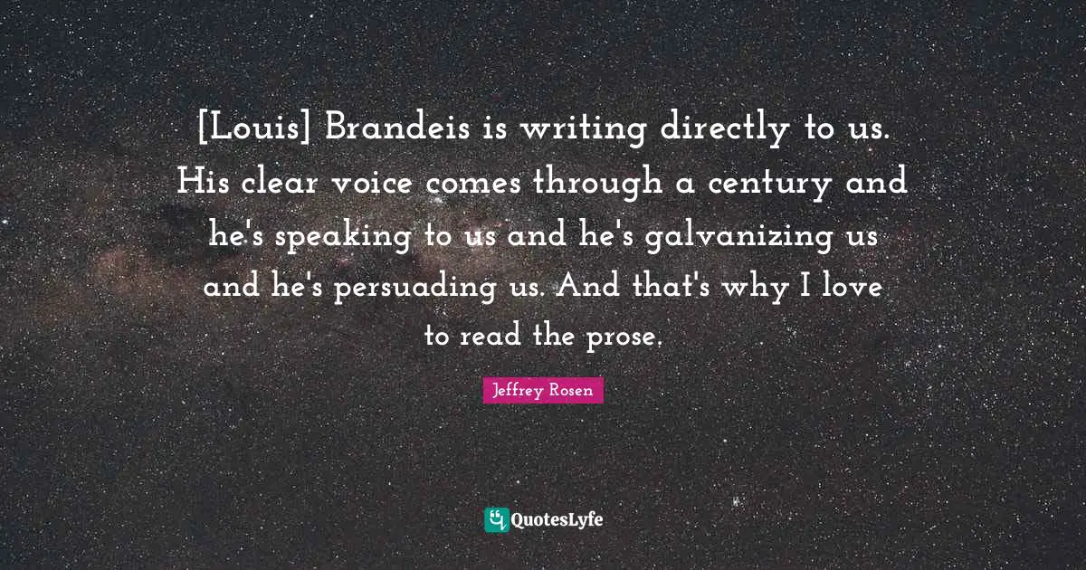 [Louis] Brandeis is writing directly to us. His clear voice comes through a century and he's speaking to us and he's galvanizing us and he's persuading us. And that's why I love to read the prose.