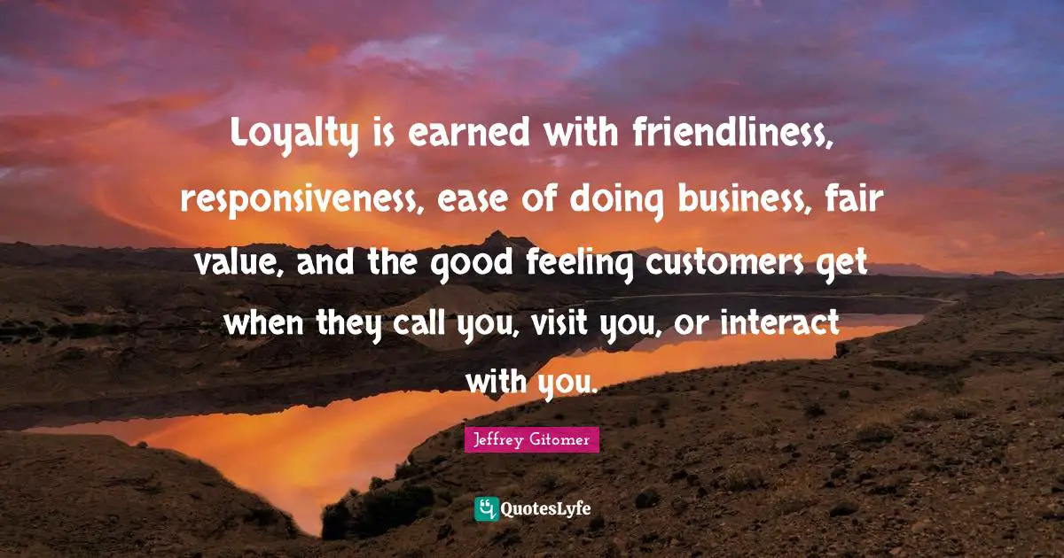 Loyalty is earned with friendliness, responsiveness, ease of doing business, fair value, and the good feeling customers get when they call you, visit you, or interact with you.