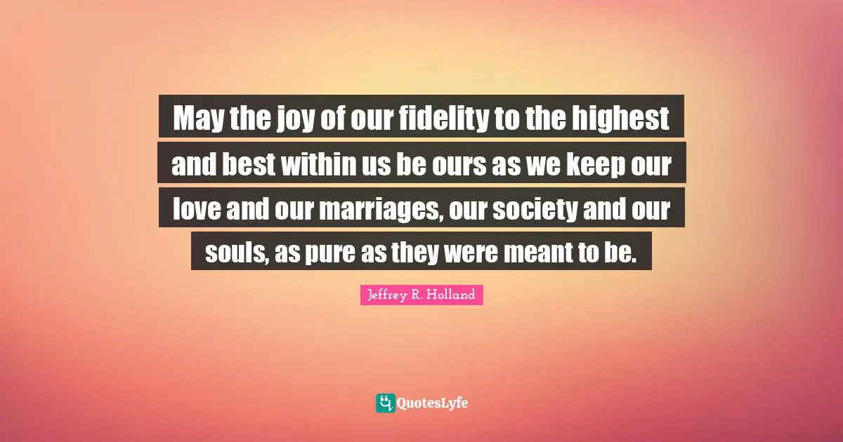 May the joy of our fidelity to the highest and best within us be ours as we keep our love and our marriages, our society and our souls, as pure as they were meant to be.