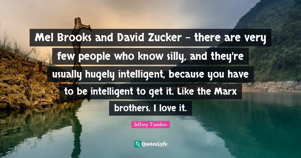 Mel Brooks and David Zucker - there are very few people who know silly, and they're usually hugely intelligent, because you have to be intelligent to get it. Like the Marx brothers. I love it.