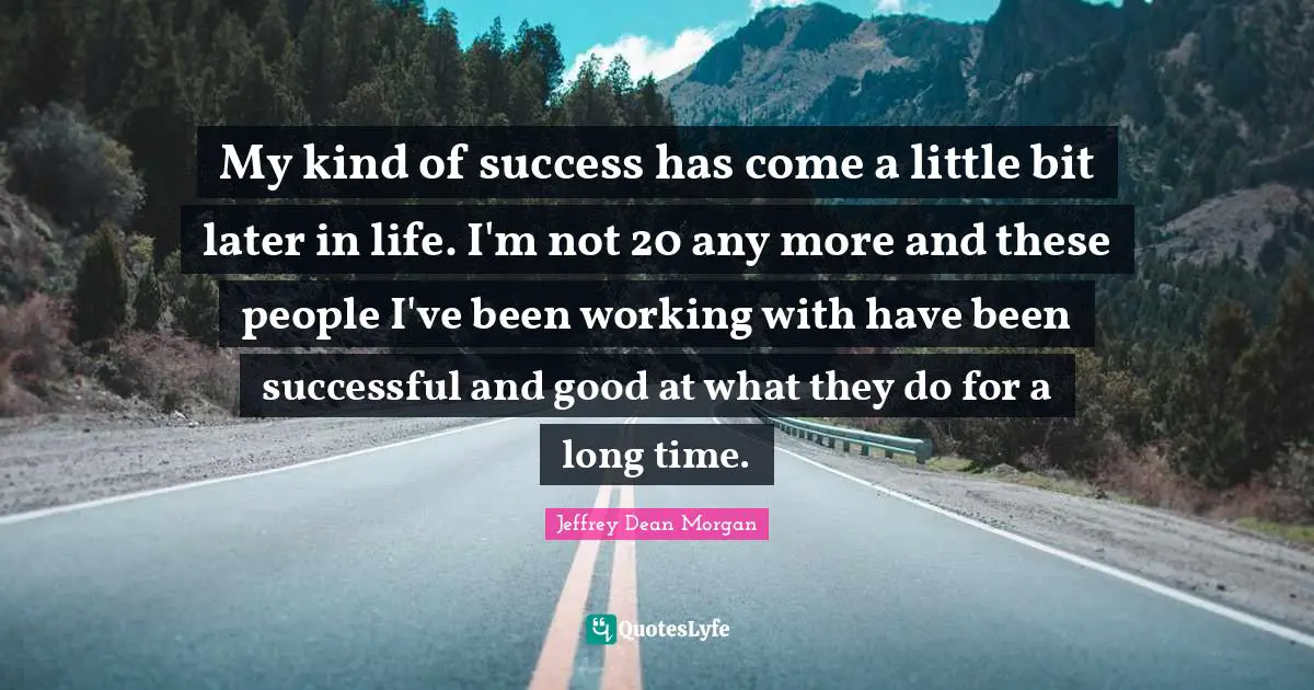 My kind of success has come a little bit later in life. I'm not 20 any more and these people I've been working with have been successful and good at what they do for a long time.
