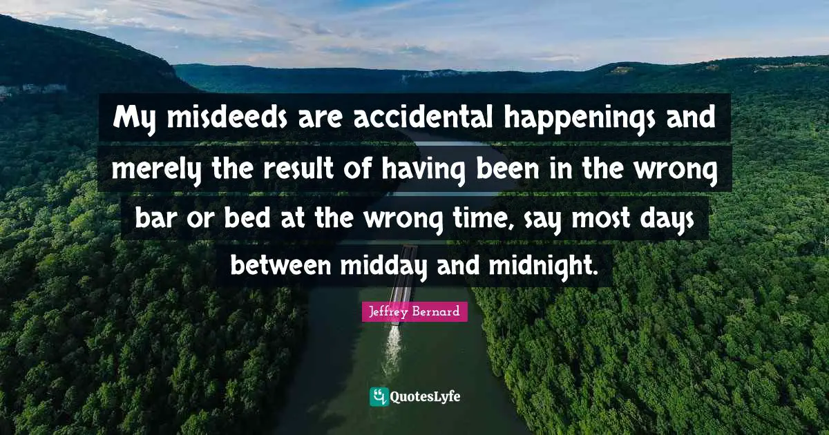 My misdeeds are accidental happenings and merely the result of having been in the wrong bar or bed at the wrong time, say most days between midday and midnight.
