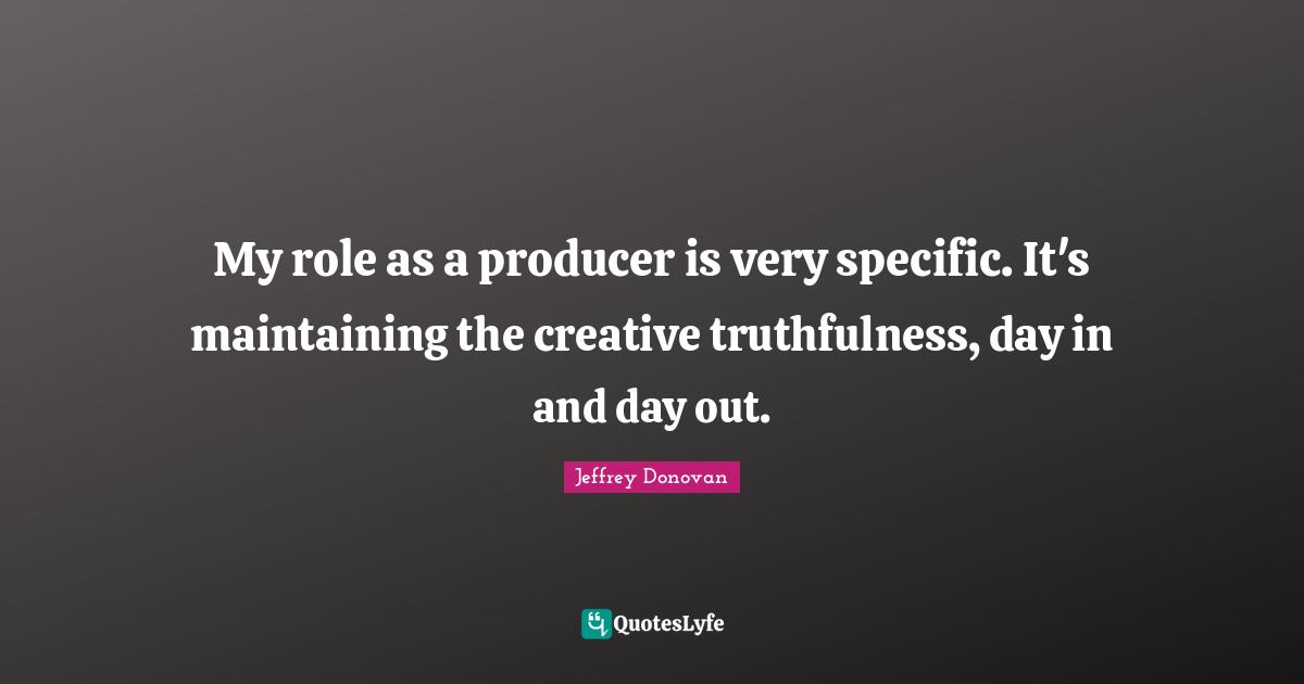 My role as a producer is very specific. It's maintaining the creative truthfulness, day in and day out.