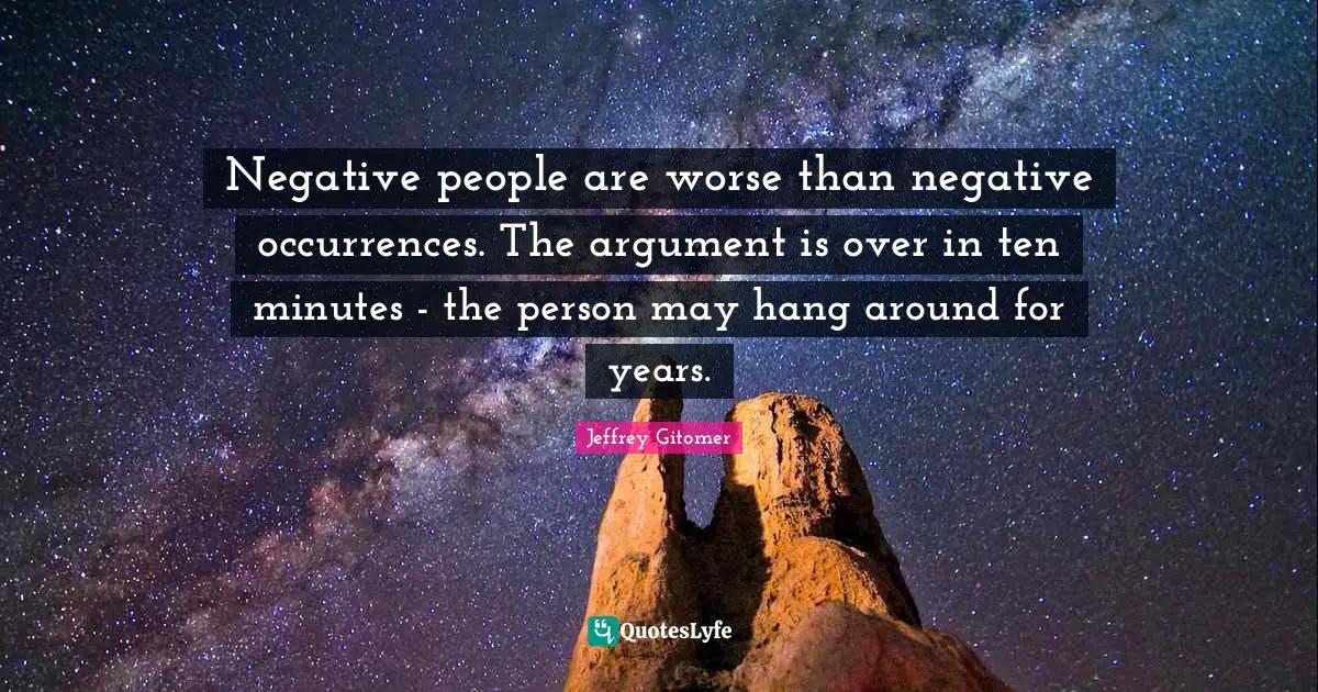 Negative people are worse than negative occurrences. The argument is over in ten minutes - the person may hang around for years.