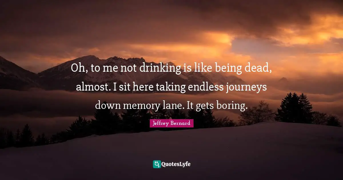 Boring Quotes: "Oh, to me not drinking is like being dead, almost. I sit here taking endless journeys down memory lane. It gets boring."