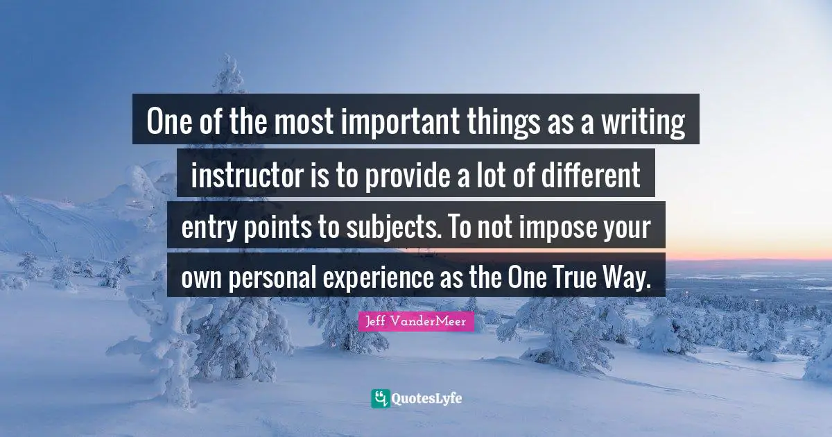 Jeff VanderMeer Quotes: "One of the most important things as a writing instructor is to provide a lot of different entry points to subjects. To not impose your own personal experience as the One True Way."