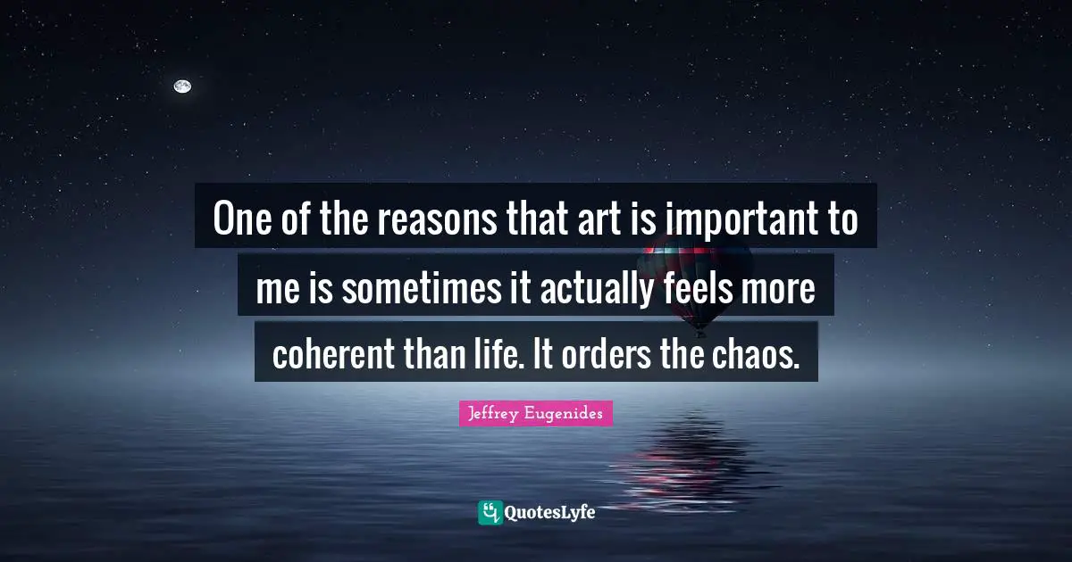 One of the reasons that art is important to me is sometimes it actually feels more coherent than life. It orders the chaos.