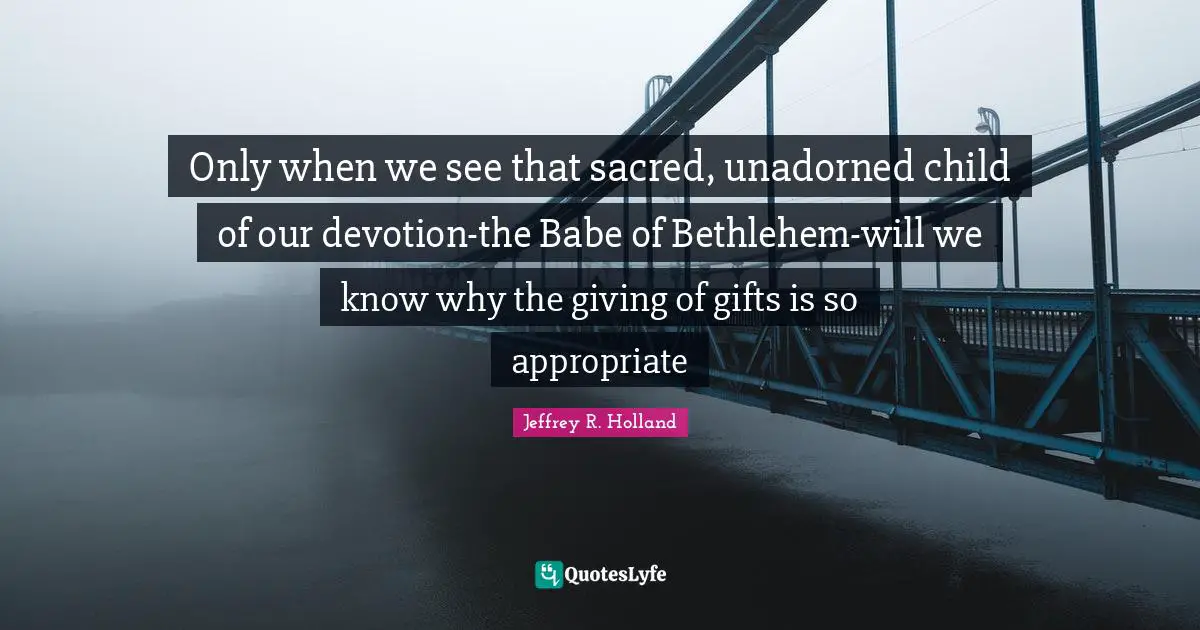 Only when we see that sacred, unadorned child of our devotion-the Babe of Bethlehem-will we know why the giving of gifts is so appropriate