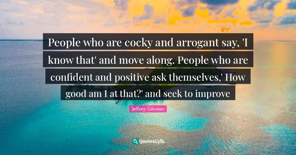 People who are cocky and arrogant say, 'I know that' and move along. People who are confident and positive ask themselves,' How good am I at that?' and seek to improve