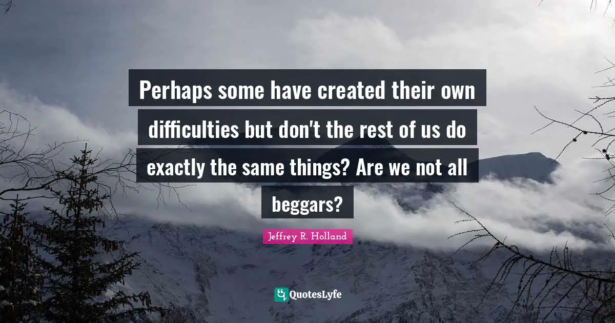 Perhaps some have created their own difficulties but don't the rest of us do exactly the same things? Are we not all beggars?