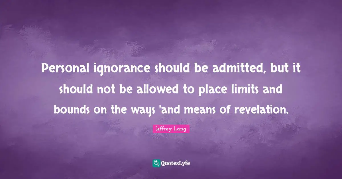 Personal ignorance should be admitted, but it should not be allowed to place limits and bounds on the ways 'and means of revelation.