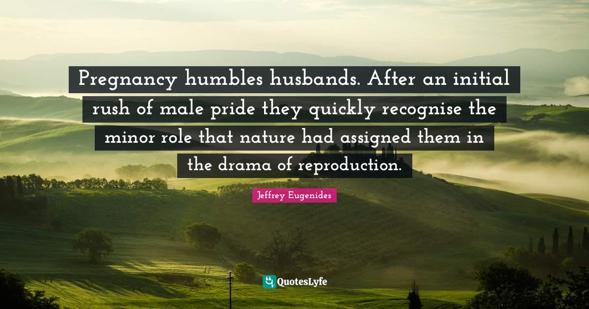 Jeffrey Eugenides Quotes: "Pregnancy humbles husbands. After an initial rush of male pride they quickly recognise the minor role that nature had assigned them in the drama of reproduction."