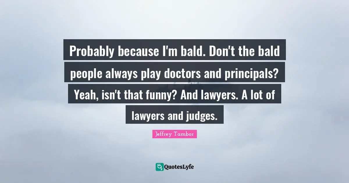 Probably because I'm bald. Don't the bald people always play doctors and principals? Yeah, isn't that funny? And lawyers. A lot of lawyers and judges.