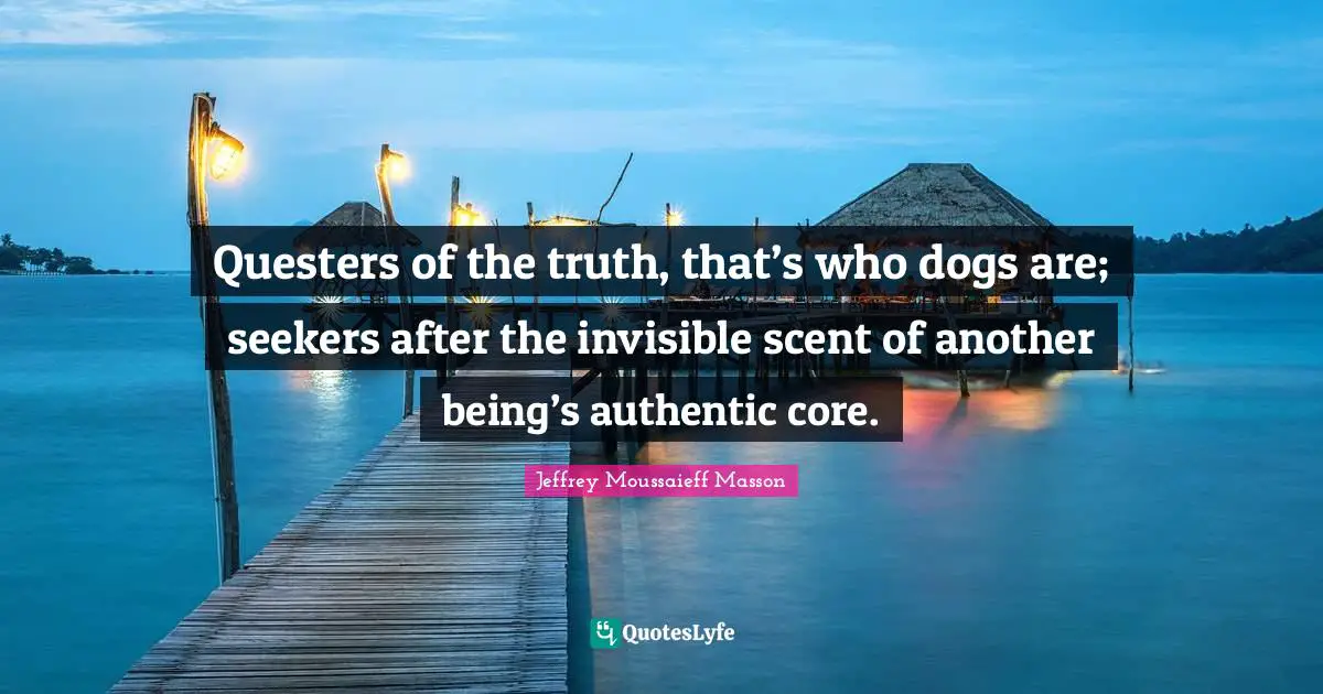 Scent Quotes: "Questers of the truth, that’s who dogs are; seekers after the invisible scent of another being’s authentic core."