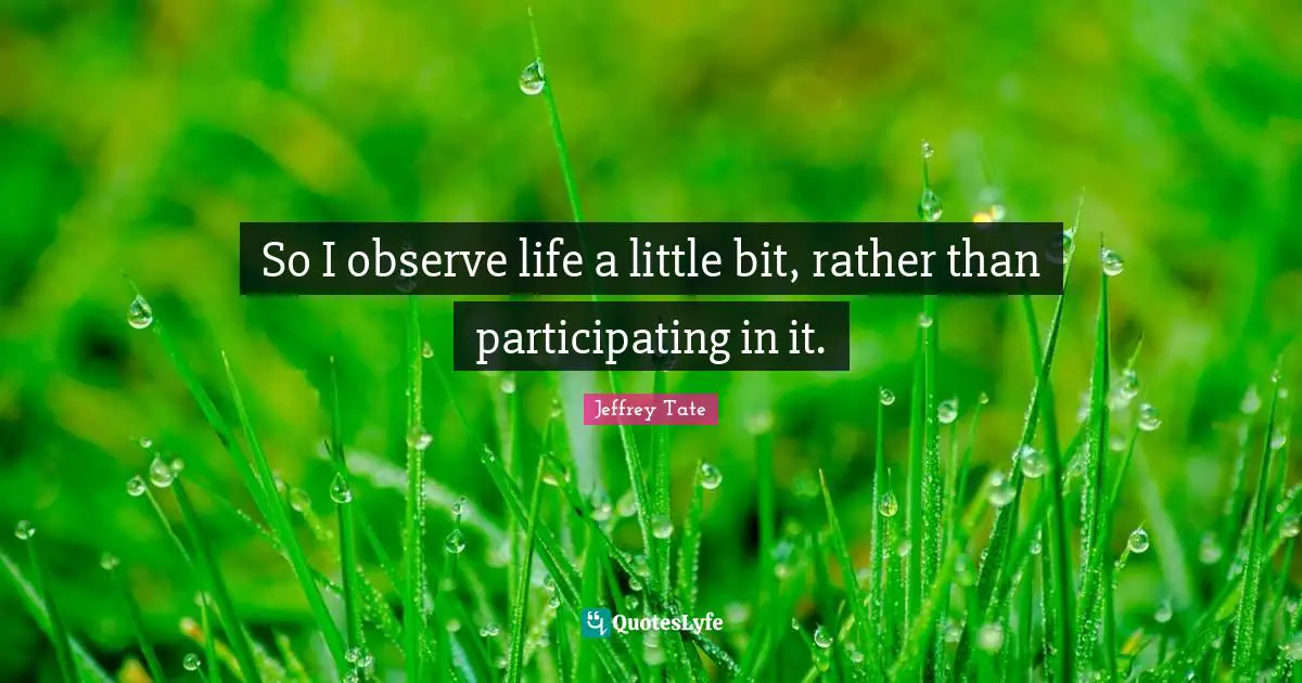 So I observe life a little bit, rather than participating in it.