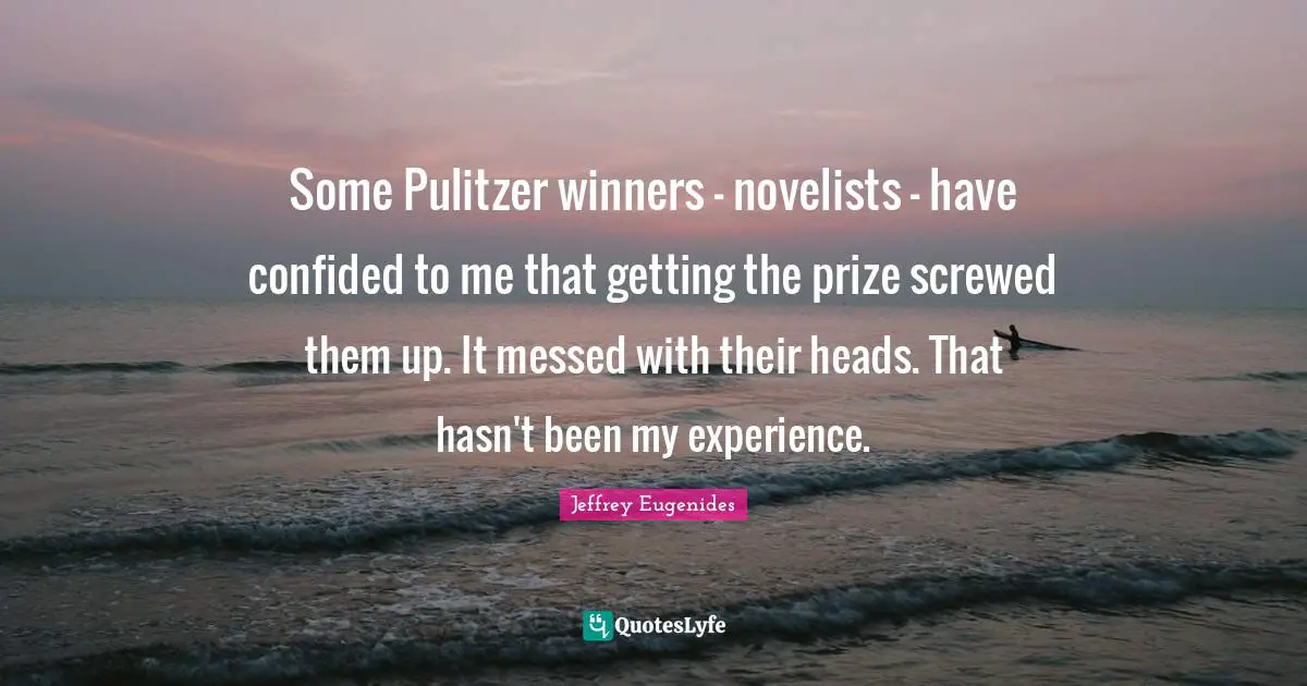 Some Pulitzer winners - novelists - have confided to me that getting the prize screwed them up. It messed with their heads. That hasn't been my experience.