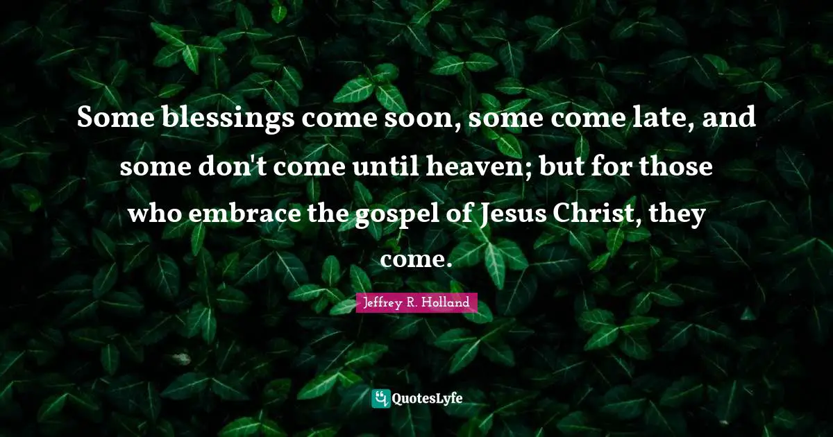 Some blessings come soon, some come late, and some don't come until heaven; but for those who embrace the gospel of Jesus Christ, they come.