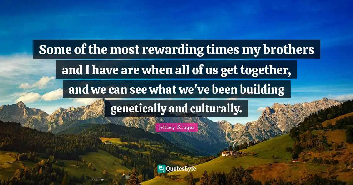 Some of the most rewarding times my brothers and I have are when all of us get together, and we can see what we've been building genetically and culturally.