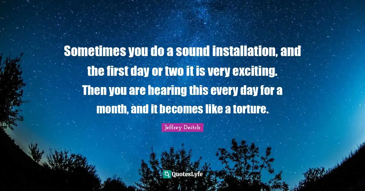 Sometimes you do a sound installation, and the first day or two it is very exciting. Then you are hearing this every day for a month, and it becomes like a torture.