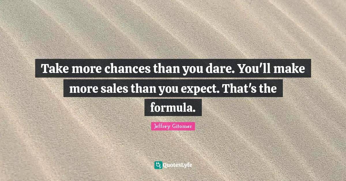 Take more chances than you dare. You'll make more sales than you expect. That's the formula.