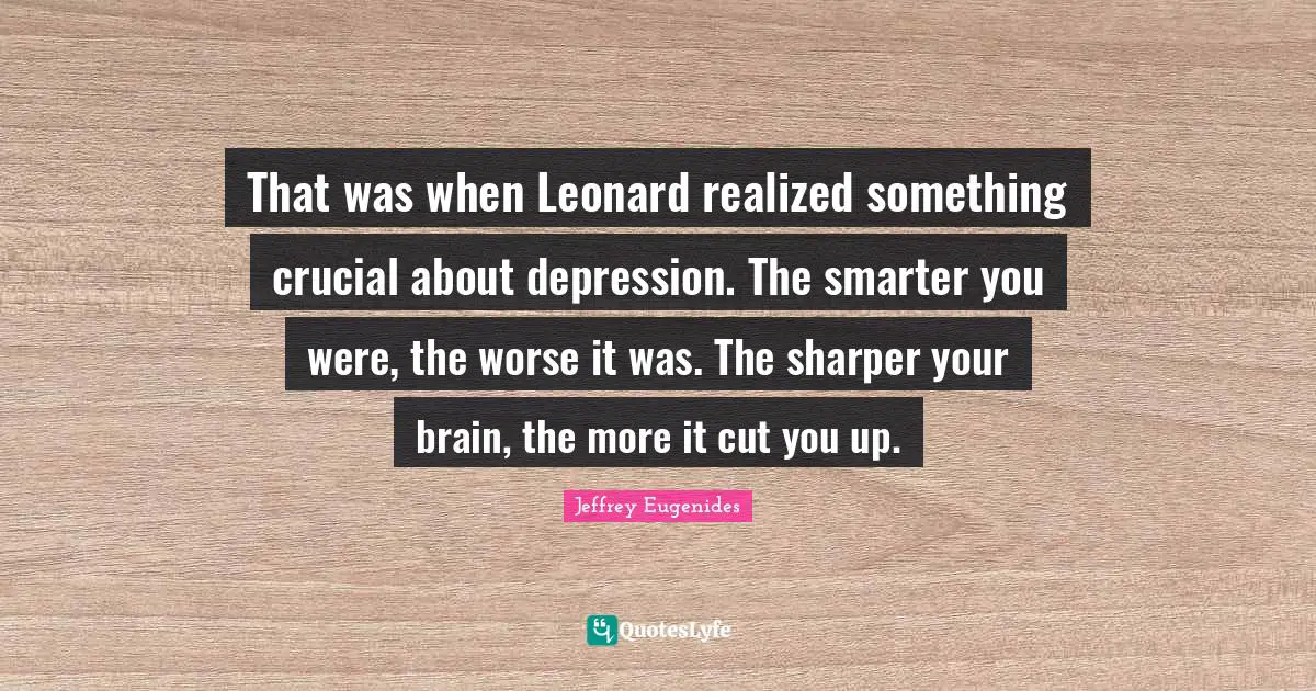 That was when Leonard realized something crucial about depression. The smarter you were, the worse it was. The sharper your brain, the more it cut you up.