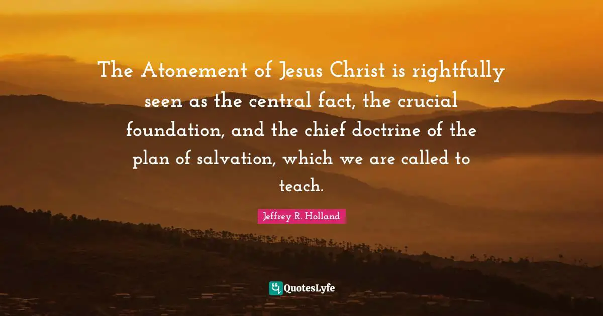 The Atonement of Jesus Christ is rightfully seen as the central fact, the crucial foundation, and the chief doctrine of the plan of salvation, which we are called to teach.