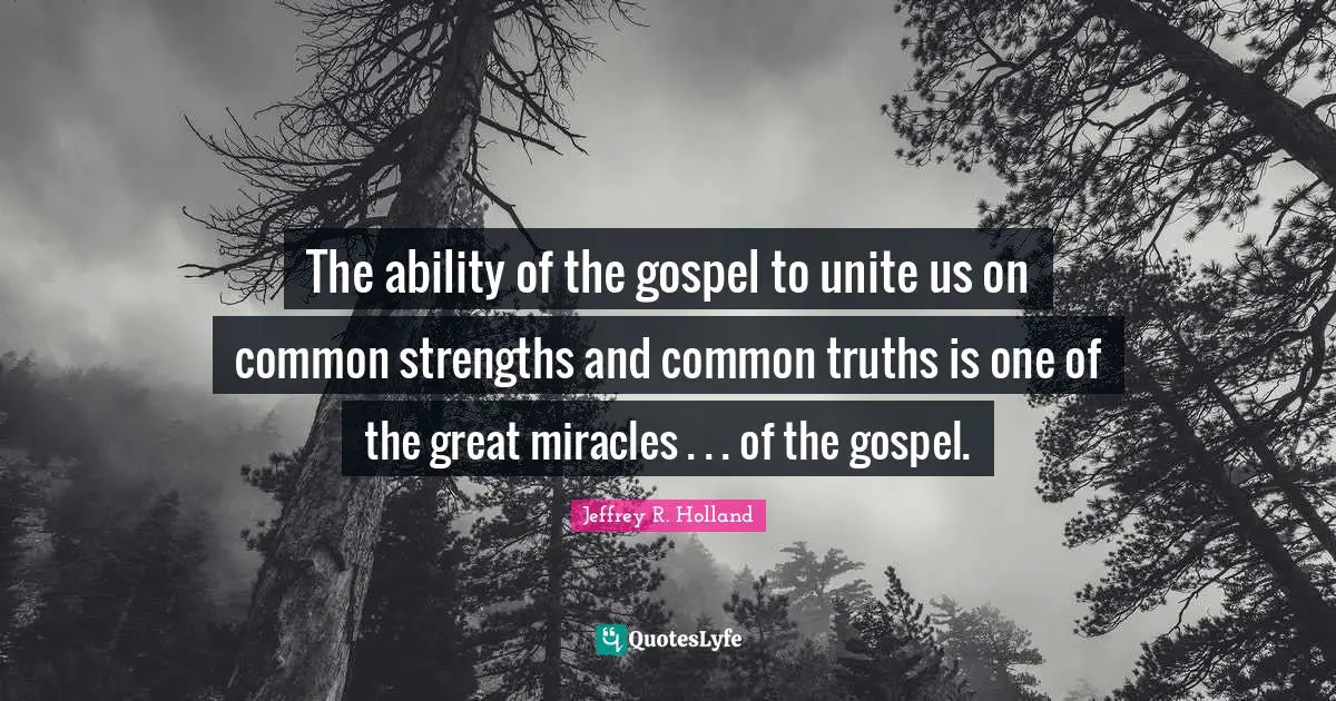 The ability of the gospel to unite us on common strengths and common truths is one of the great miracles . . . of the gospel.