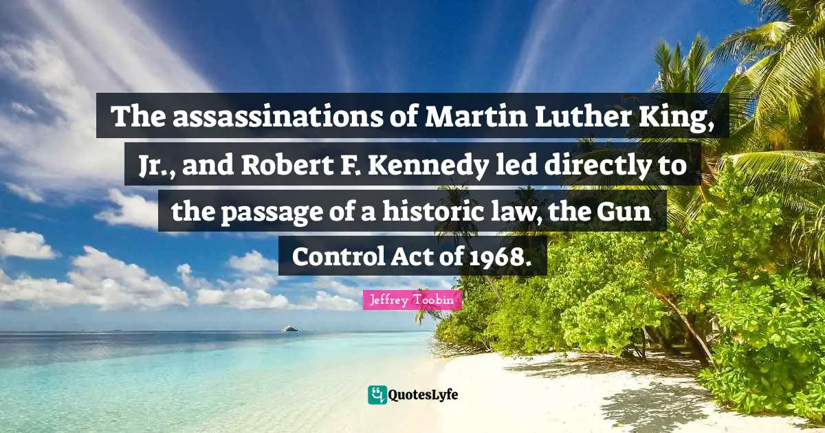 Gun Control Quotes: "The assassinations of Martin Luther King, Jr., and Robert F. Kennedy led directly to the passage of a historic law, the Gun Control Act of 1968."