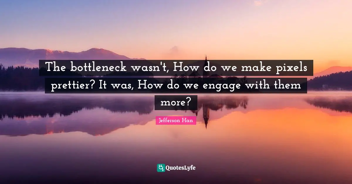 The bottleneck wasn't, How do we make pixels prettier? It was, How do we engage with them more?