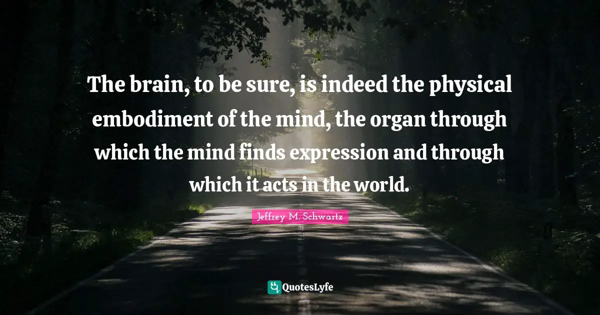 The brain, to be sure, is indeed the physical embodiment of the mind, the organ through which the mind finds expression and through which it acts in the world.