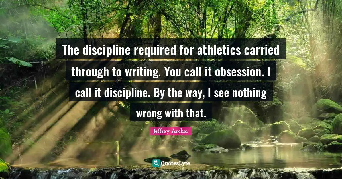 Jeffrey Archer Quotes: "The discipline required for athletics carried through to writing. You call it obsession. I call it discipline. By the way, I see nothing wrong with that."