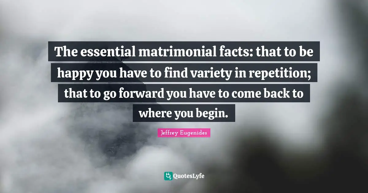 Jeffrey Eugenides Quotes: "The essential matrimonial facts: that to be happy you have to find variety in repetition; that to go forward you have to come back to where you begin."