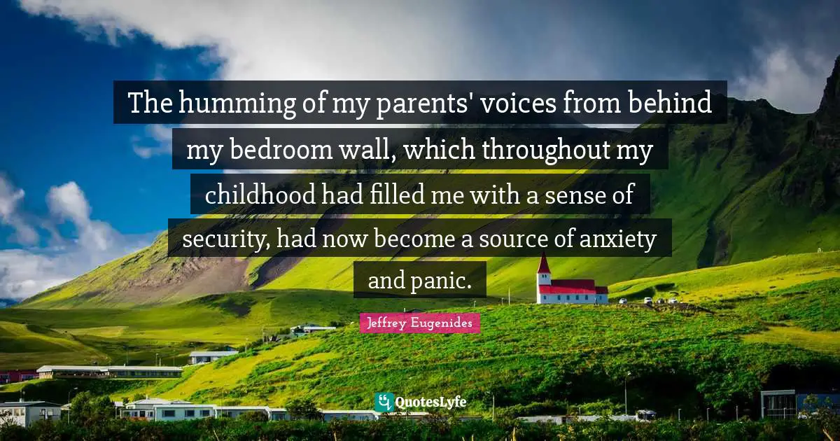 The humming of my parents' voices from behind my bedroom wall, which throughout my childhood had filled me with a sense of security, had now become a source of anxiety and panic.