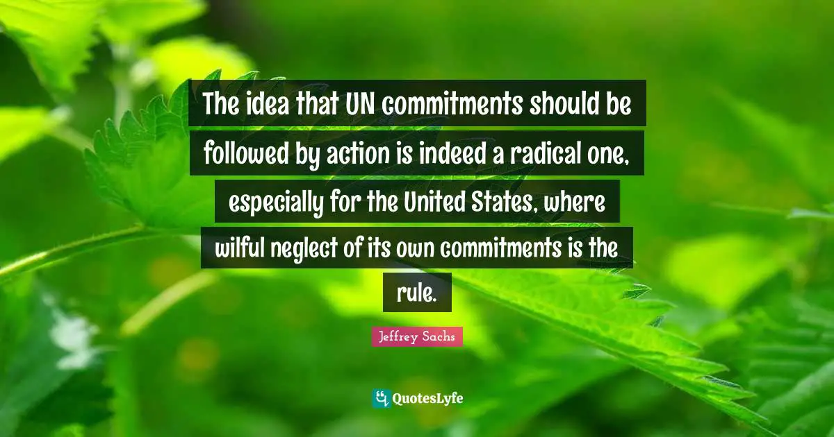 Jeffrey Sachs Quotes: "The idea that UN commitments should be followed by action is indeed a radical one, especially for the United States, where wilful neglect of its own commitments is the rule."