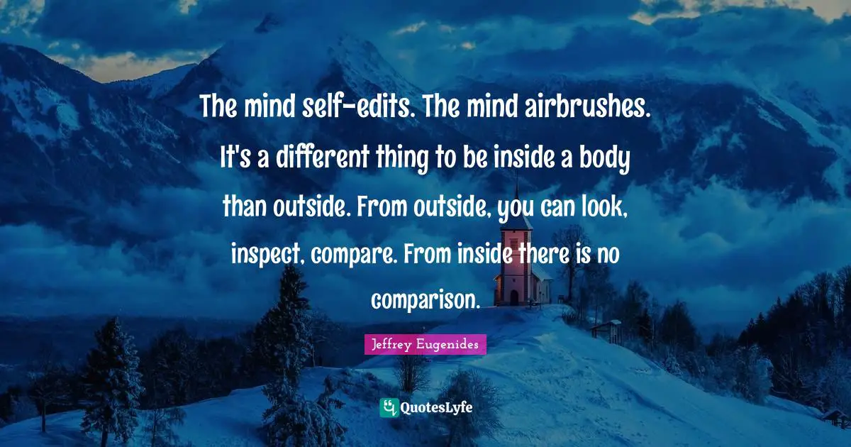 The mind self-edits. The mind airbrushes. It's a different thing to be inside a body than outside. From outside, you can look, inspect, compare. From inside there is no comparison.