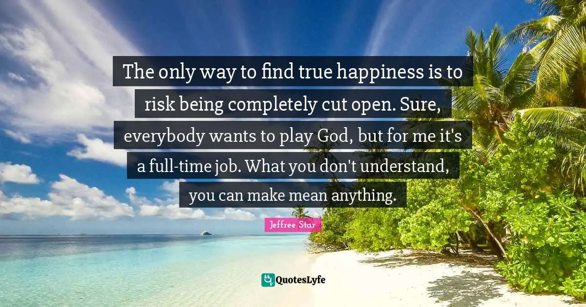 The only way to find true happiness is to risk being completely cut open. Sure, everybody wants to play God, but for me it's a full-time job. What you don't understand, you can make mean anything.