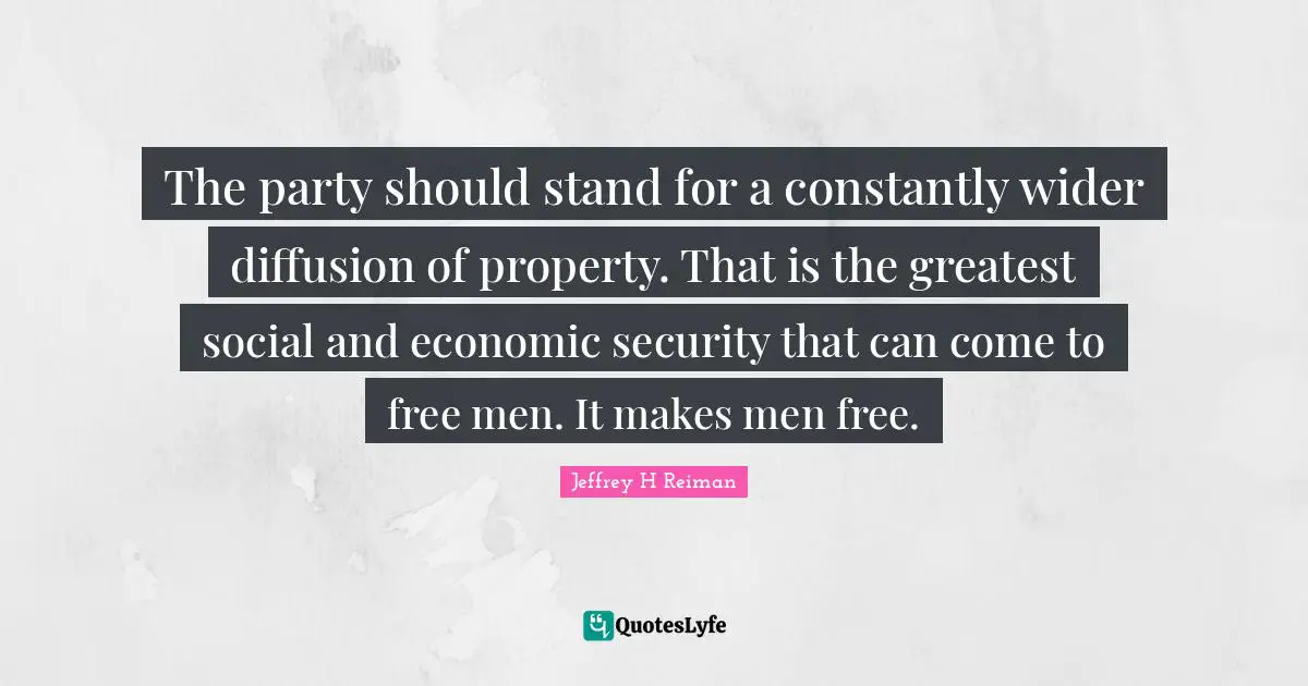 The party should stand for a constantly wider diffusion of property. That is the greatest social and economic security that can come to free men. It makes men free.
