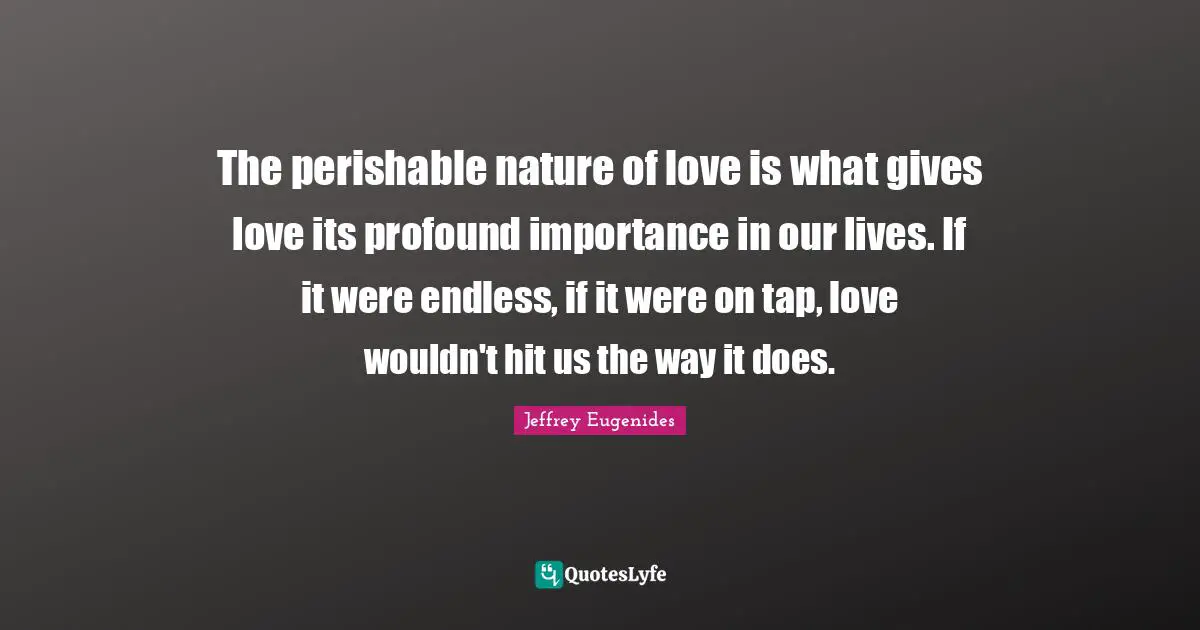 The perishable nature of love is what gives love its profound importance in our lives. If it were endless, if it were on tap, love wouldn't hit us the way it does.