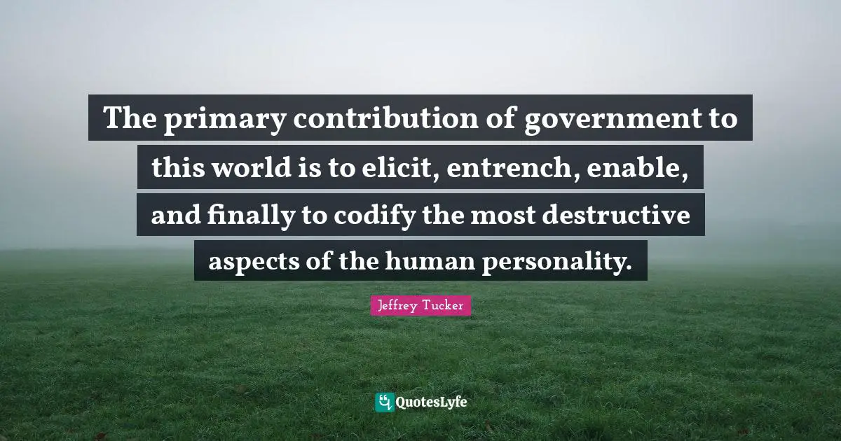 Jeffrey Tucker Quotes: "The primary contribution of government to this world is to elicit, entrench, enable, and finally to codify the most destructive aspects of the human personality."