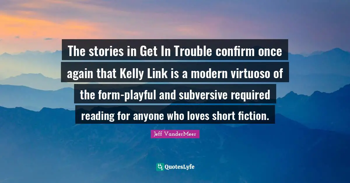 Short Love Quotes: "The stories in Get In Trouble confirm once again that Kelly Link is a modern virtuoso of the form-playful and subversive required reading for anyone who loves short fiction."