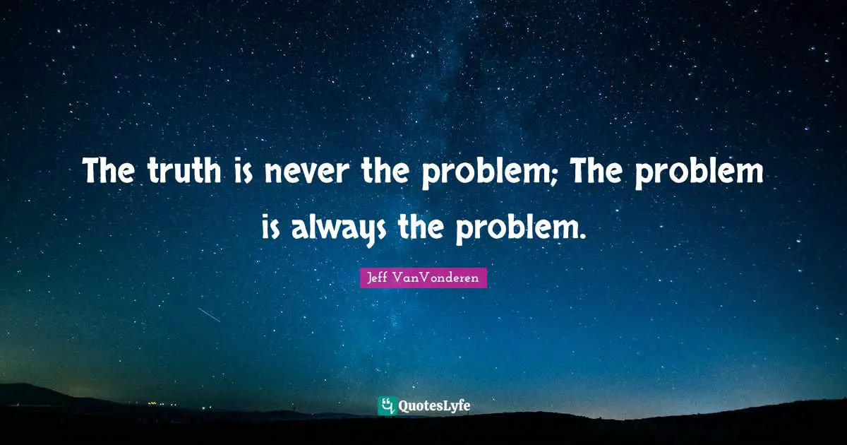 The truth is never the problem; The problem is always the problem.