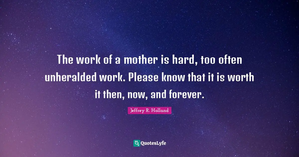 The work of a mother is hard, too often unheralded work. Please know that it is worth it then, now, and forever.