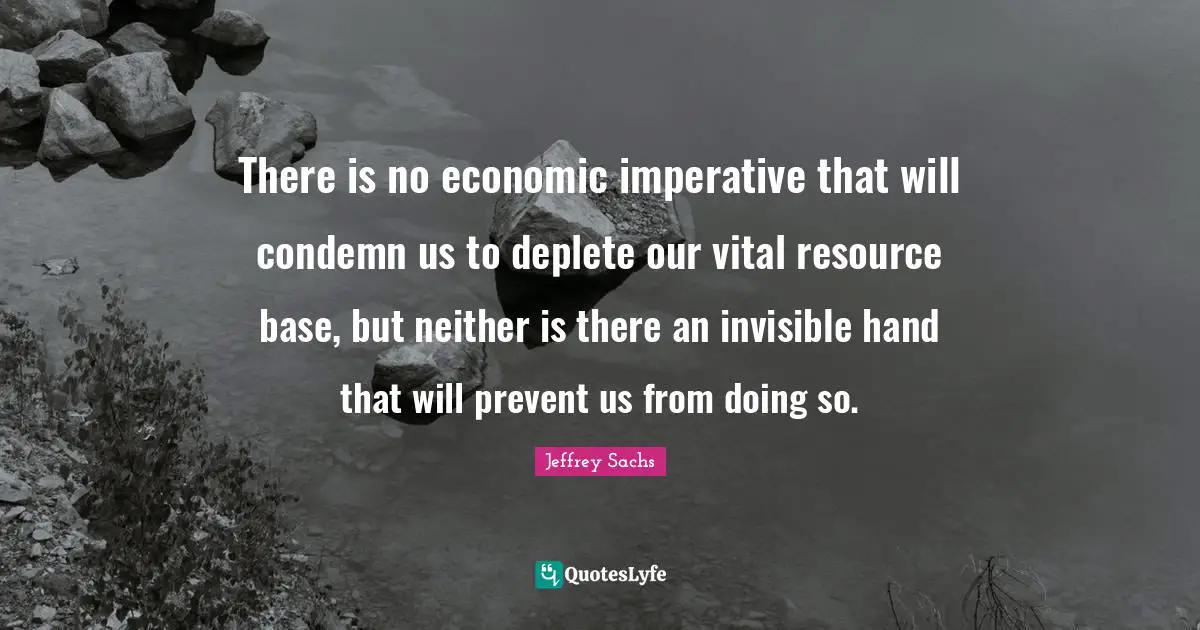 Jeffrey Sachs Quotes: "There is no economic imperative that will condemn us to deplete our vital resource base, but neither is there an invisible hand that will prevent us from doing so."