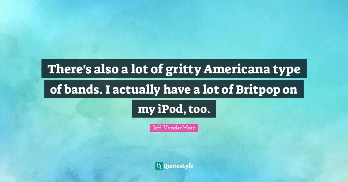 There's also a lot of gritty Americana type of bands. I actually have a lot of Britpop on my iPod, too.