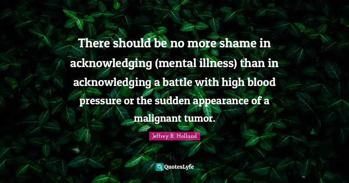 There should be no more shame in acknowledging (mental illness) than in acknowledging a battle with high blood pressure or the sudden appearance of a malignant tumor.